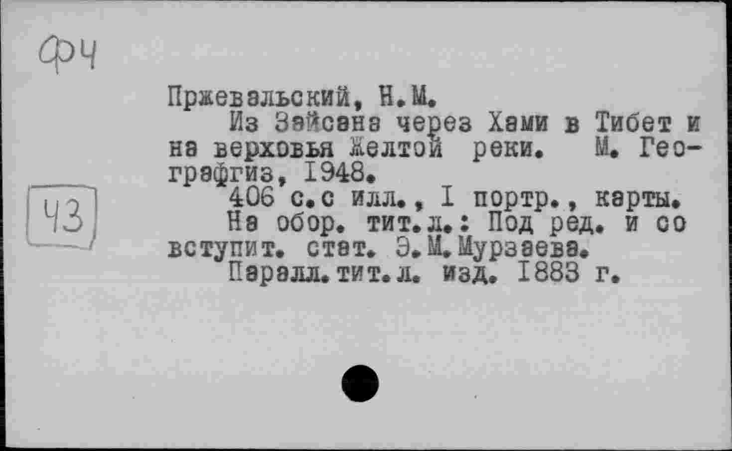 ﻿Пржевальский, Н.М.
Из Зяйсана через Хами в Тибет и на верховья Желтой реки. М. Гео-графгиз, 1948.
406 с. с илл., I портр., карты.
На обор. тит.л.: Под ред. и со вступит, стат. Э.М. Мурзаева.
Паралл. тит. л. изд. 1883 г.